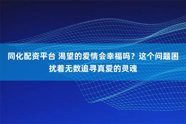 同化配资平台 渴望的爱情会幸福吗？这个问题困扰着无数追寻真爱的灵魂