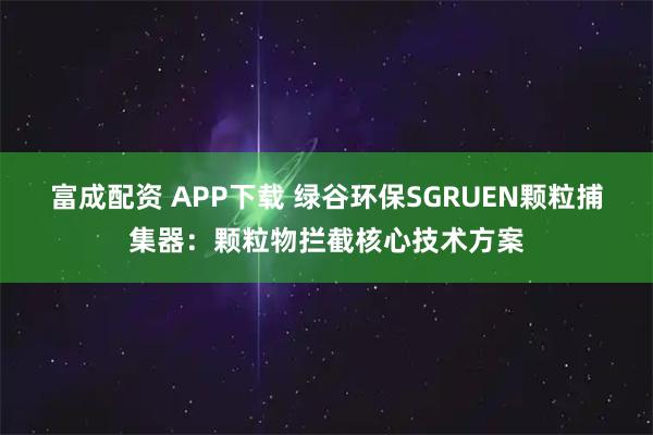 富成配资 APP下载 绿谷环保SGRUEN颗粒捕集器：颗粒物拦截核心技术方案