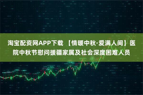 淘宝配资网APP下载 【情暖中秋·爱满人间】医院中秋节慰问援疆家属及社会深度困难人员