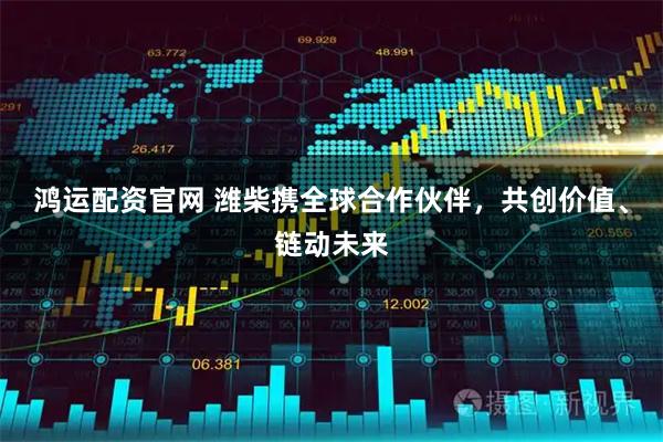 鸿运配资官网 潍柴携全球合作伙伴,共创价值、链动未来