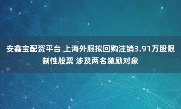 安鑫宝配资平台 上海外服拟回购注销3.91万股限制性股票 涉及两名激励对象