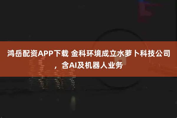 鸿岳配资APP下载 金科环境成立水萝卜科技公司，含AI及机器人业务