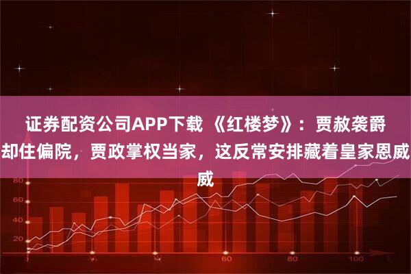 证券配资公司APP下载 《红楼梦》：贾赦袭爵却住偏院，贾政掌权当家，这反常安排藏着皇家恩威