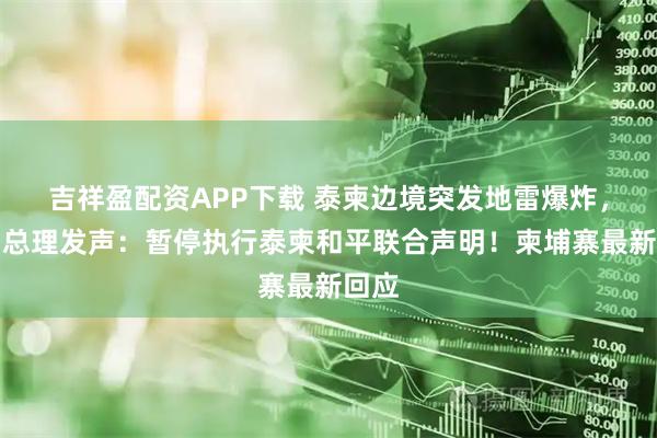 吉祥盈配资APP下载 泰柬边境突发地雷爆炸,泰国总理发声:暂停执行泰柬和平联合声明!柬埔寨最新回应