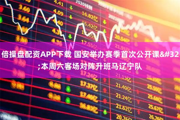 倍操盘配资APP下载 国安举办赛季首次公开课 本周六客场对阵升班马辽宁队