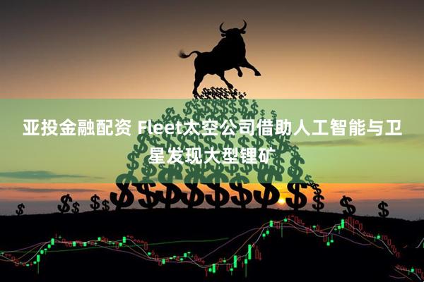 亚投金融配资 Fleet太空公司借助人工智能与卫星发现大型锂矿