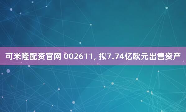 可米隆配资官网 002611, 拟7.74亿欧元出售资产