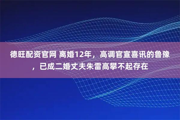 德旺配资官网 离婚12年，高调官宣喜讯的鲁豫，已成二婚丈夫朱雷高攀不起存在