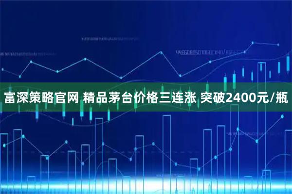 富深策略官网 精品茅台价格三连涨 突破2400元/瓶