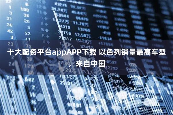 十大配资平台appAPP下载 以色列销量最高车型，来自中国