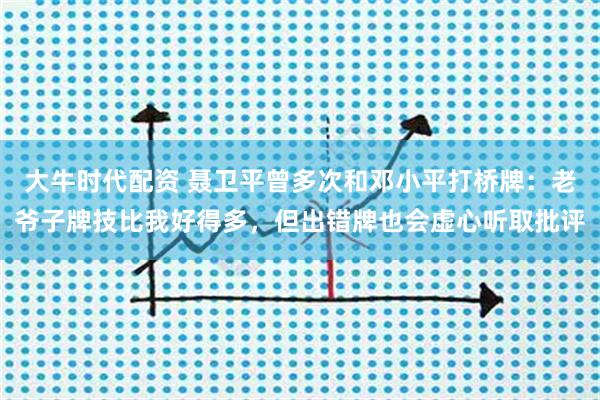大牛时代配资 聂卫平曾多次和邓小平打桥牌：老爷子牌技比我好得多，但出错牌也会虚心听取批评