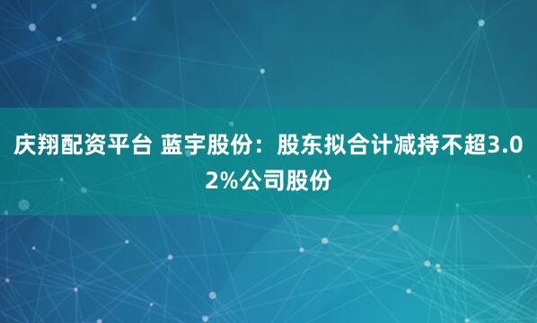 庆翔配资平台 蓝宇股份：股东拟合计减持不超3.02%公司股份