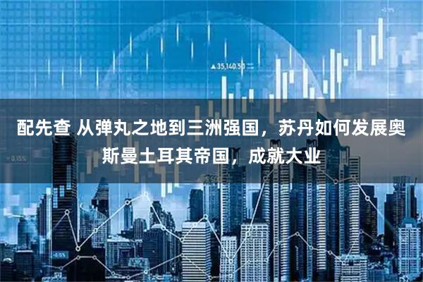 配先查 从弹丸之地到三洲强国，苏丹如何发展奥斯曼土耳其帝国，成就大业