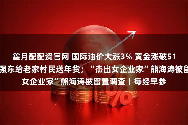 鑫月配配资官网 国际油价大涨3% 黄金涨破5180美元创新高；刘强东给老家村民送年货；“杰出女企业家”熊海涛被留置调查丨每经早参