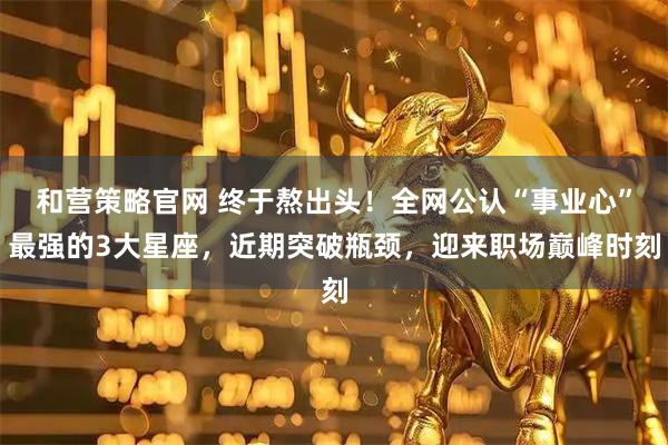 和营策略官网 终于熬出头！全网公认“事业心”最强的3大星座，近期突破瓶颈，迎来职场巅峰时刻