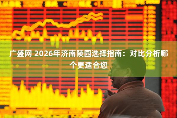 广盛网 2026年济南陵园选择指南：对比分析哪个更适合您
