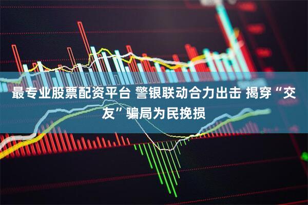 最专业股票配资平台 警银联动合力出击 揭穿“交友”骗局为民挽损
