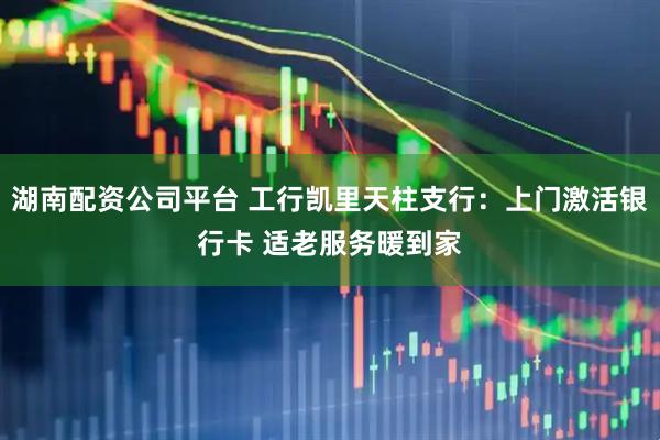 湖南配资公司平台 工行凯里天柱支行：上门激活银行卡 适老服务暖到家