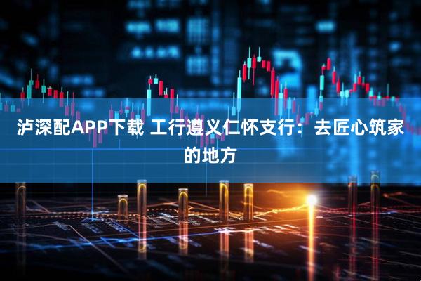 泸深配APP下载 工行遵义仁怀支行：去匠心筑家的地方