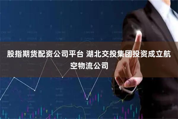 股指期货配资公司平台 湖北交投集团投资成立航空物流公司
