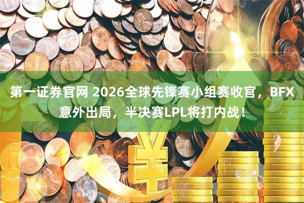 第一证券官网 2026全球先锋赛小组赛收官，BFX意外出局，半决赛LPL将打内战！