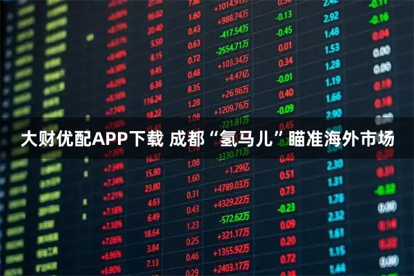 大财优配APP下载 成都“氢马儿”瞄准海外市场