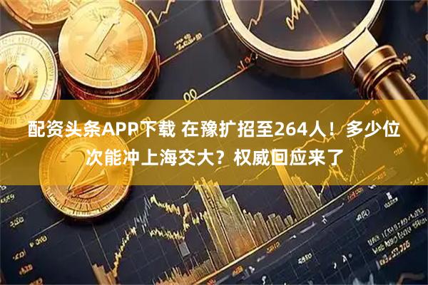 配资头条APP下载 在豫扩招至264人！多少位次能冲上海交大？权威回应来了