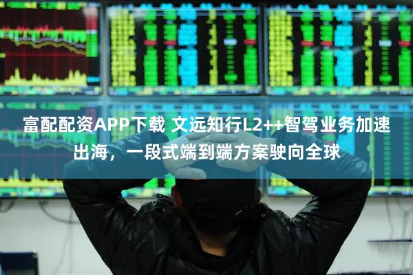 富配配资APP下载 文远知行L2++智驾业务加速出海，一段式端到端方案驶向全球