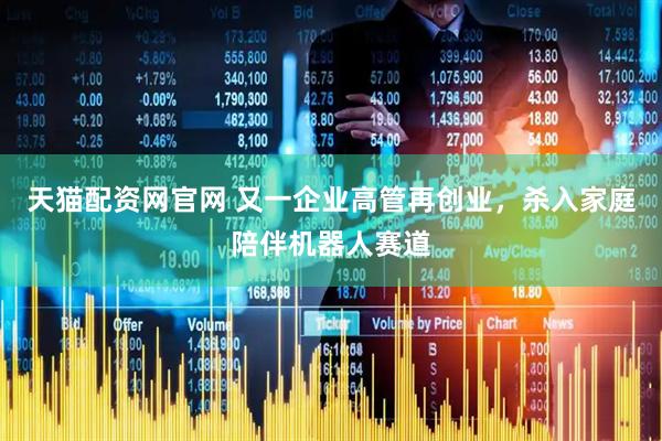 天猫配资网官网 又一企业高管再创业，杀入家庭陪伴机器人赛道
