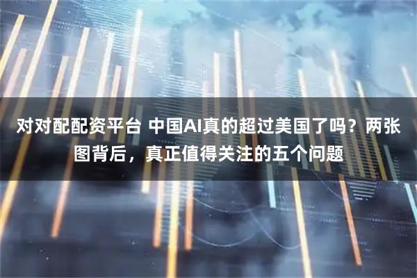 对对配配资平台 中国AI真的超过美国了吗？两张图背后，真正值得关注的五个问题