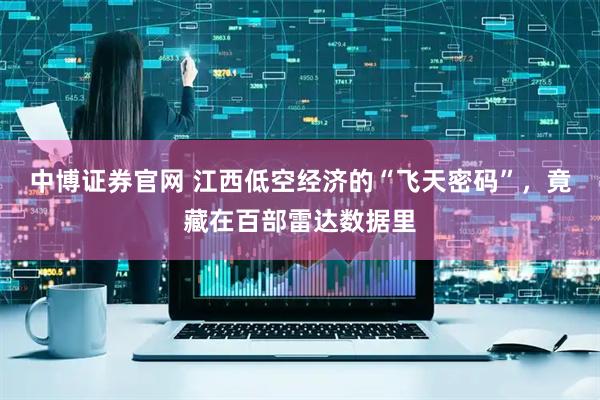 中博证券官网 江西低空经济的“飞天密码”，竟藏在百部雷达数据里