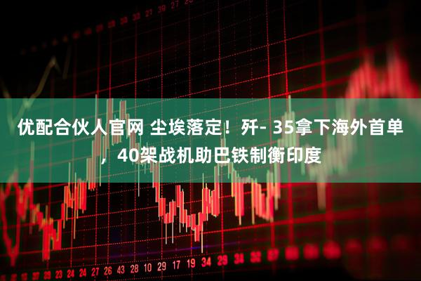 优配合伙人官网 尘埃落定！歼- 35拿下海外首单，40架战机助巴铁制衡印度