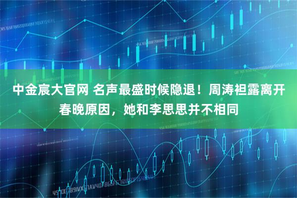 中金宸大官网 名声最盛时候隐退！周涛袒露离开春晚原因，她和李思思并不相同