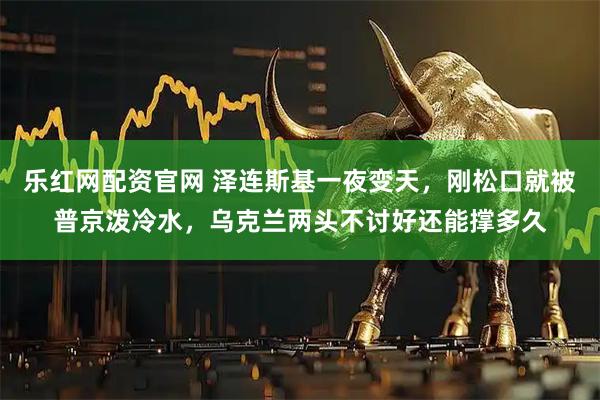 乐红网配资官网 泽连斯基一夜变天，刚松口就被普京泼冷水，乌克兰两头不讨好还能撑多久